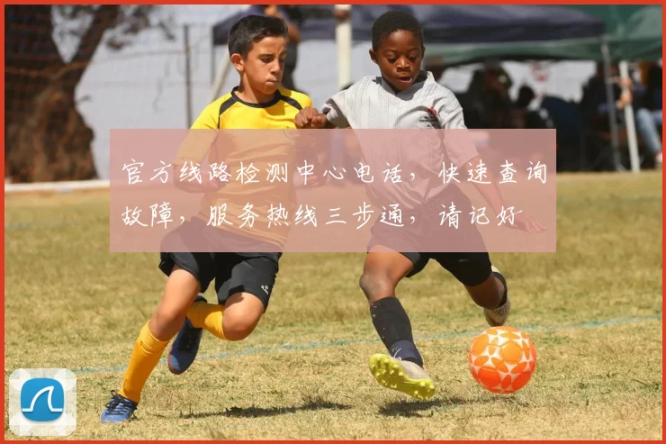 官方线路检测中心电话，快速查询故障，服务热线三步通，请记好