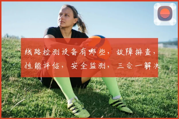 线路检测设备有哪些，故障排查，性能评估，安全监测，三合一解决方案，助力电力运维。