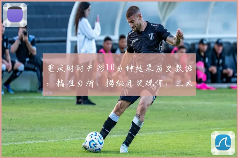 重庆时时开彩10分钟结果历史数据，精准分析，揭秘开奖规律，三大关键点曝光